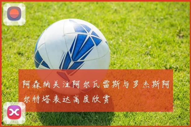 阿森纳关注阿尔瓦雷斯与罗杰斯阿尔特塔表达高度欣赏