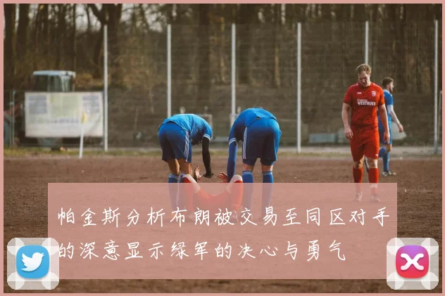 帕金斯分析布朗被交易至同区对手的深意显示绿军的决心与勇气