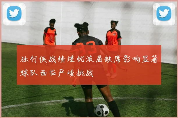 独行侠战绩堪忧浓眉缺席影响显著球队面临严峻挑战