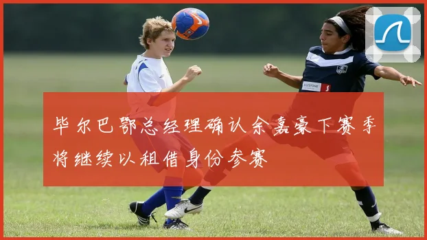 毕尔巴鄂总经理确认余嘉豪下赛季将继续以租借身份参赛