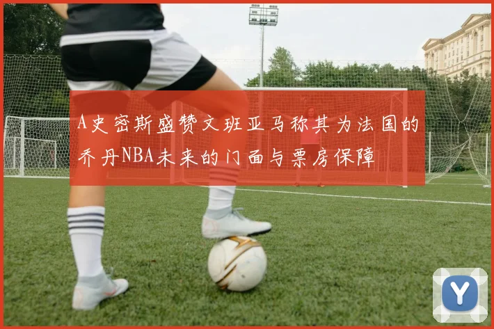 A史密斯盛赞文班亚马称其为法国的乔丹NBA未来的门面与票房保障