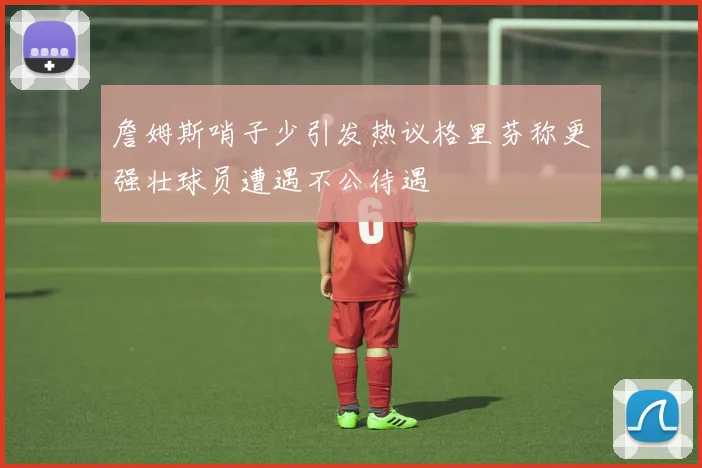 詹姆斯哨子少引发热议格里芬称更强壮球员遭遇不公待遇