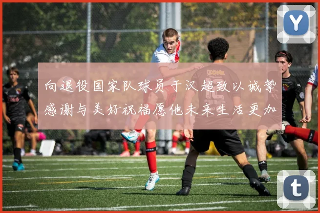 向退役国家队球员于汉超致以诚挚感谢与美好祝福愿他未来生活更加精彩
