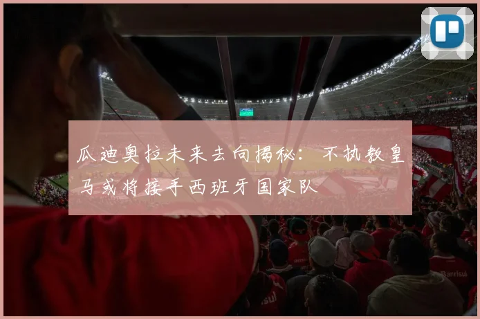 瓜迪奥拉未来去向揭秘：不执教皇马或将接手西班牙国家队