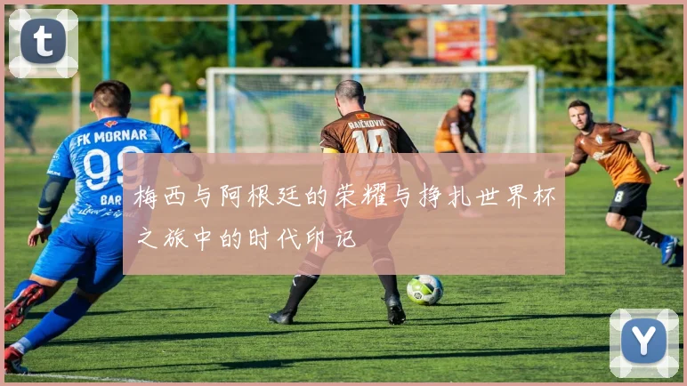 梅西与阿根廷的荣耀与挣扎世界杯之旅中的时代印记