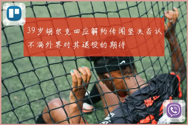 39岁胡尔克回应解约传闻坚决否认不满外界对其退役的期待