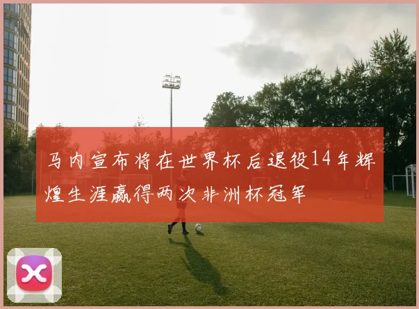 马内宣布将在世界杯后退役14年辉煌生涯赢得两次非洲杯冠军
