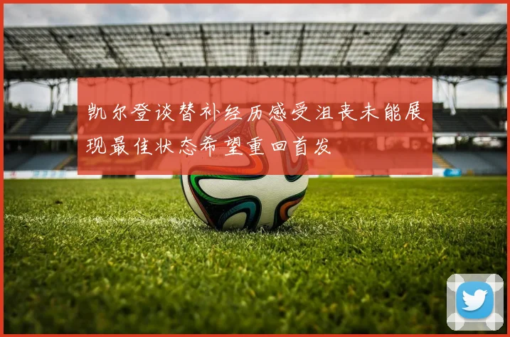 凯尔登谈替补经历感受沮丧未能展现最佳状态希望重回首发