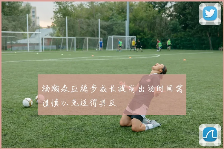 杨瀚森应稳步成长提高出场时间需谨慎以免适得其反