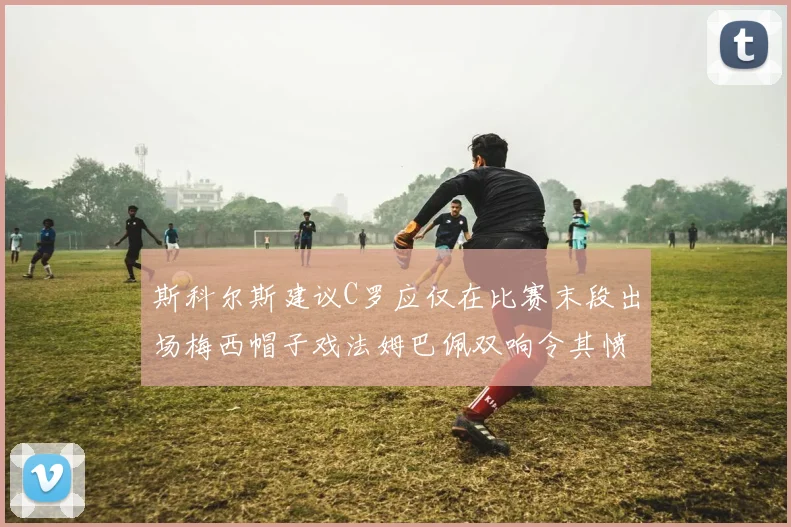 斯科尔斯建议C罗应仅在比赛末段出场梅西帽子戏法姆巴佩双响令其愤怒