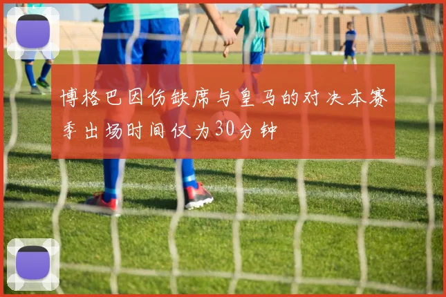 博格巴因伤缺席与皇马的对决本赛季出场时间仅为30分钟