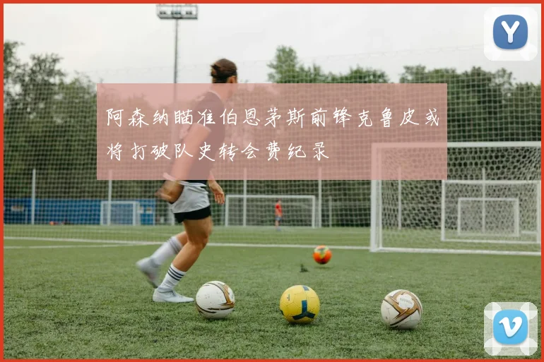 阿森纳瞄准伯恩茅斯前锋克鲁皮或将打破队史转会费纪录