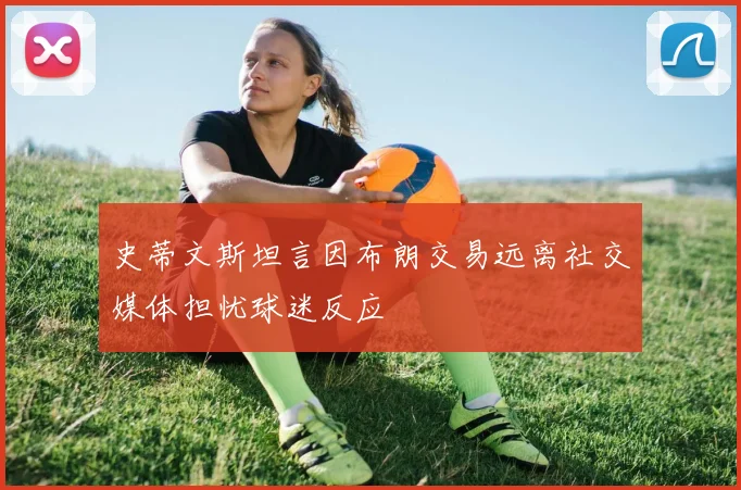 史蒂文斯坦言因布朗交易远离社交媒体担忧球迷反应
