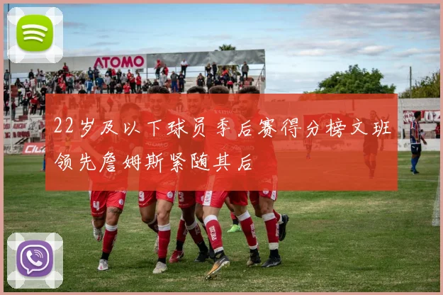 22岁及以下球员季后赛得分榜文班领先詹姆斯紧随其后