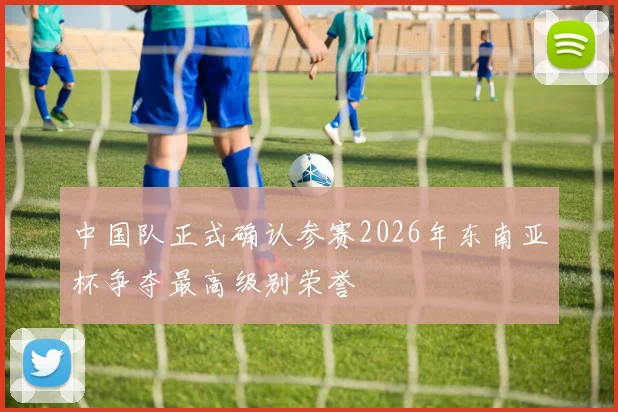 中国队正式确认参赛2026年东南亚杯争夺最高级别荣誉