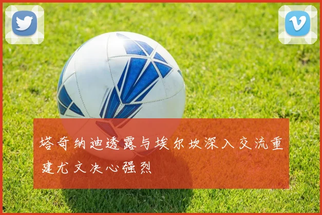 塔奇纳迪透露与埃尔坎深入交流重建尤文决心强烈