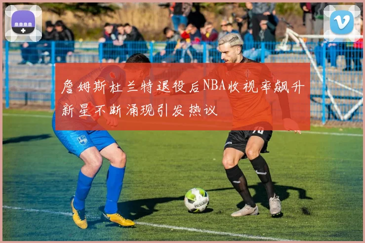 詹姆斯杜兰特退役后NBA收视率飙升新星不断涌现引发热议